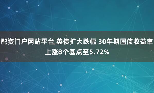 配资门户网站平台 英债扩大跌幅 30年期国债收益率上涨8个基点至5.72%
