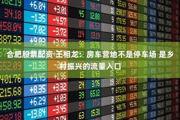 合肥股票配资 王相龙:房车营地不是停车场 是乡村振兴的流量入口