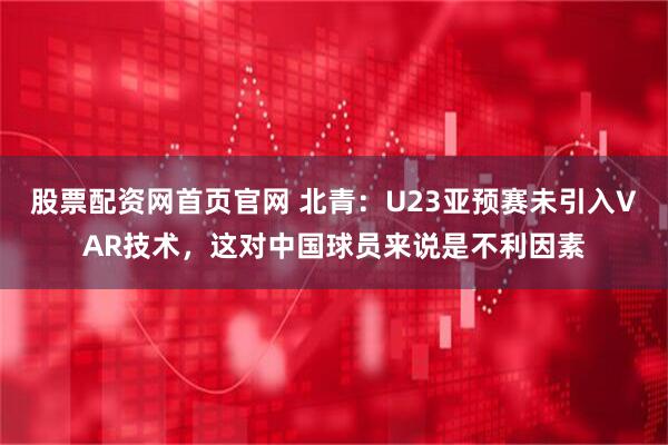 股票配资网首页官网 北青:U23亚预赛未引入VAR技术,这对中国球员来说是不利因素