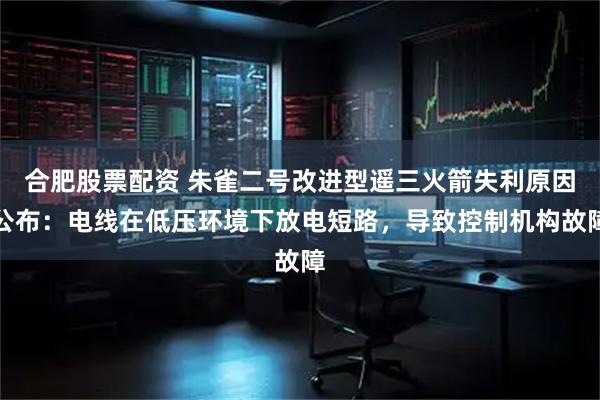 合肥股票配资 朱雀二号改进型遥三火箭失利原因公布:电线在低压环境下放电短路,导致控制机构故障
