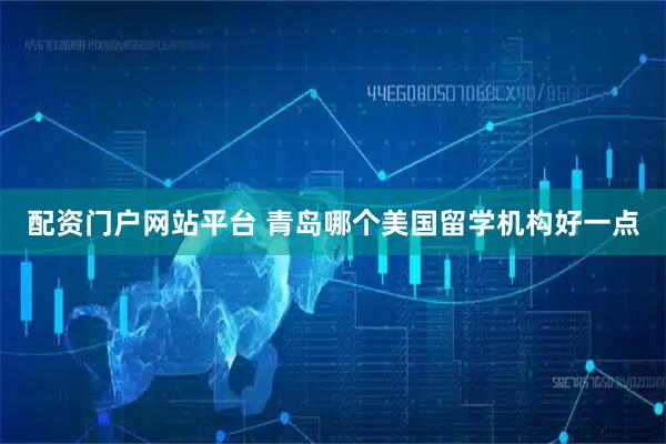 配资门户网站平台 青岛哪个美国留学机构好一点