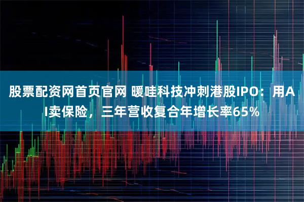 股票配资网首页官网 暖哇科技冲刺港股IPO:用AI卖保险,三年营收复合年增长率65%