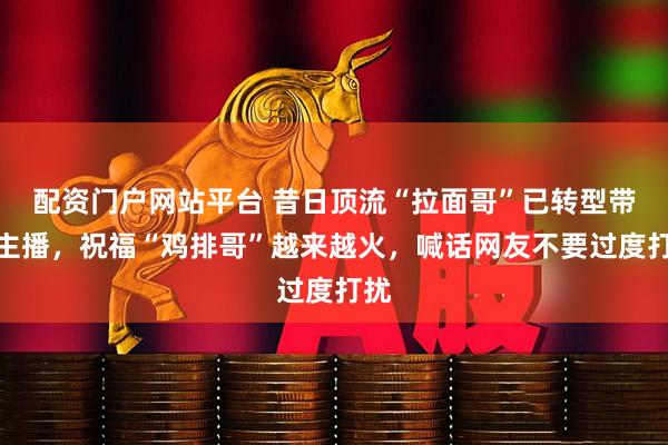 配资门户网站平台 昔日顶流“拉面哥”已转型带货主播,祝福“鸡排哥”越来越火,喊话网友不要过度打扰