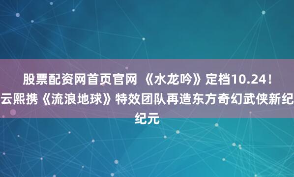 股票配资网首页官网 《水龙吟》定档10.24!罗云熙携《流浪地球》特效团队再造东方奇幻武侠新纪元