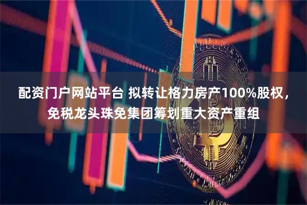 配资门户网站平台 拟转让格力房产100%股权,免税龙头珠免集团筹划重大资产重组